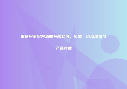 揭秘河南皇沟酒业有限公司：历史、市场地位与产品特色