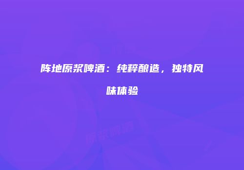 阵地原浆啤酒：纯粹酿造，独特风味体验