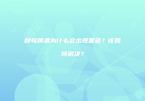 酵母啤酒为什么会出现黑色？该如何解决？