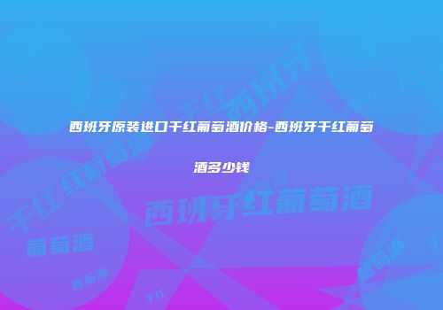 西班牙原装进口干红葡萄酒价格-西班牙干红葡萄酒多少钱