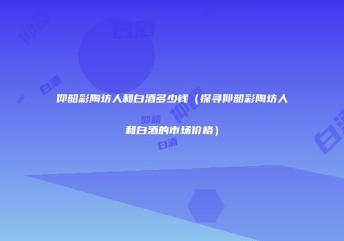 仰韶彩陶坊人和白酒多少钱（探寻仰韶彩陶坊人和白酒的市场价格）