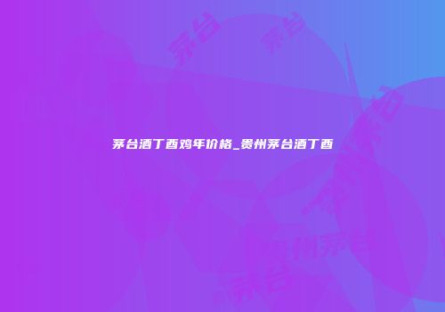 茅台酒丁酉鸡年价格_贵州茅台酒丁酉