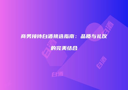 商务接待白酒挑选指南：品质与礼仪的完美结合