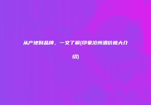 从产地到品牌，一文了解(印象沧州酒价格大介绍)