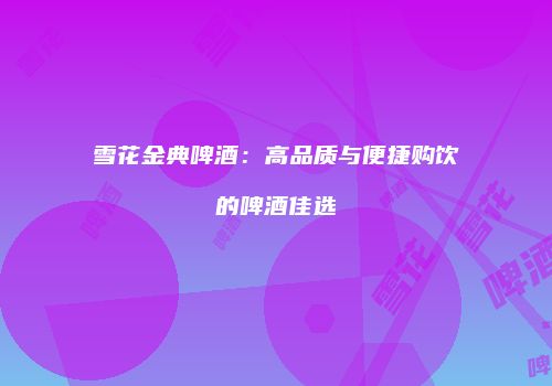 雪花金典啤酒：高品质与便捷购饮的啤酒佳选