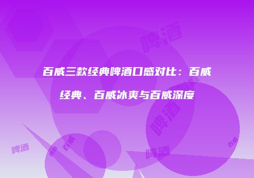 百威三款经典啤酒口感对比：百威经典、百威冰爽与百威深度