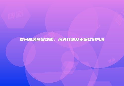 夏日啤酒消暑攻略：应对打嗝及正确饮用方法