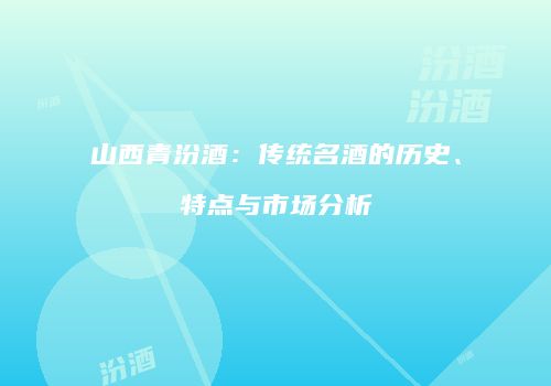 山西青汾酒：传统名酒的历史、特点与市场分析