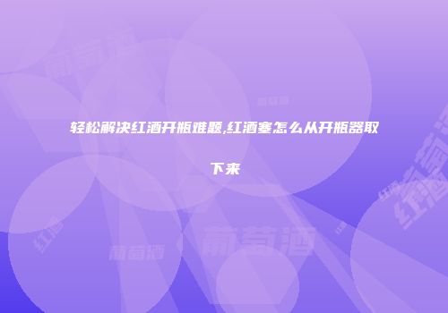 轻松解决红酒开瓶难题,红酒塞怎么从开瓶器取下来