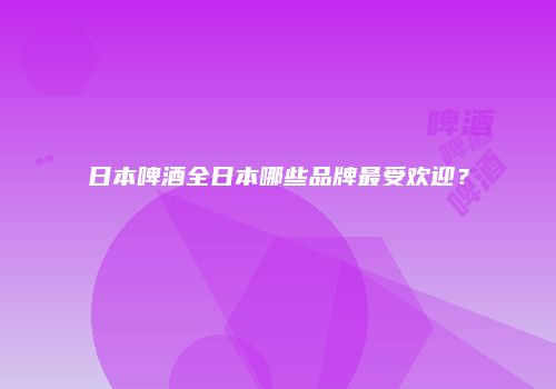 日本啤酒全日本哪些品牌最受欢迎？
