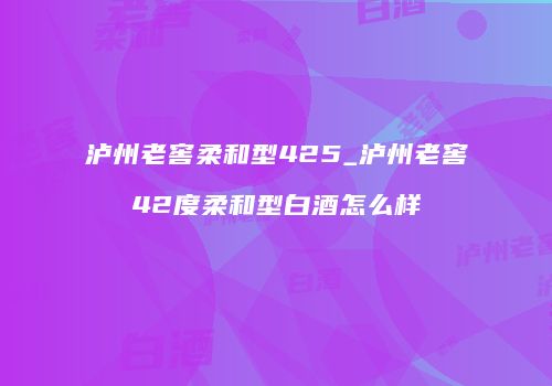 泸州老窖柔和型425_泸州老窖42度柔和型白酒怎么样