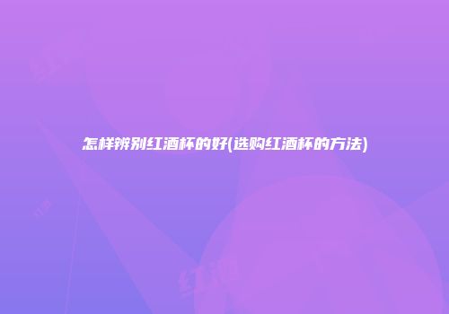 怎样辨别红酒杯的好(选购红酒杯的方法)