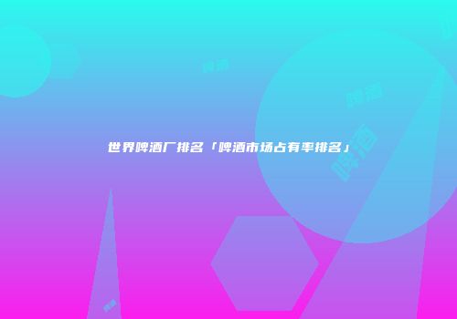 世界啤酒厂排名「啤酒市场占有率排名」