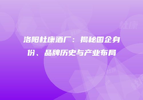 洛阳杜康酒厂：揭秘国企身份、品牌历史与产业布局