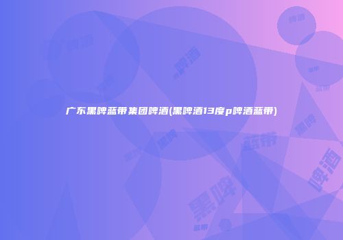 广东黑啤蓝带集团啤酒(黑啤酒13度p啤酒蓝带)
