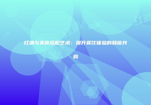 红酒与美食搭配艺术：提升餐饮体验的和谐共鸣