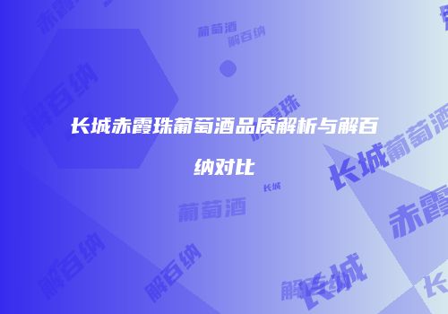 长城赤霞珠葡萄酒品质解析与解百纳对比