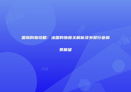 国际购物攻略：法国购物报关解析及外贸行业前景展望