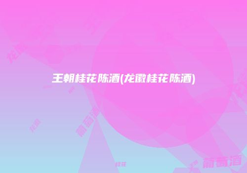 王朝桂花陈酒(龙徽桂花陈酒)