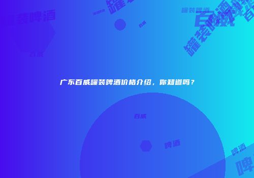 广东百威罐装啤酒价格介绍，你知道吗？