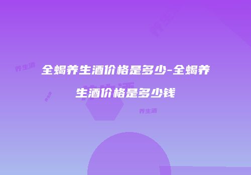 全蝎养生酒价格是多少-全蝎养生酒价格是多少钱