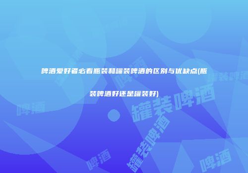 啤酒爱好者必看瓶装和罐装啤酒的区别与优缺点(瓶装啤酒好还是罐装好)