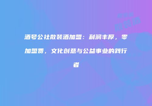 酒号公社散装酒加盟：利润丰厚，零加盟费，文化创意与公益事业的践行者