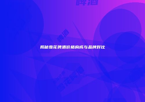 揭秘雪花啤酒价格构成与品牌对比
