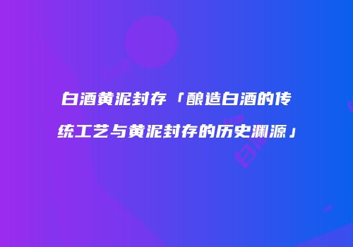 白酒黄泥封存「酿造白酒的传统工艺与黄泥封存的历史渊源」