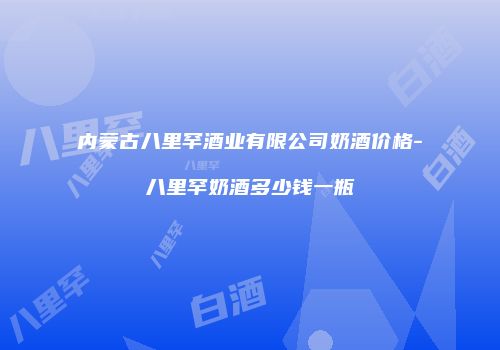 内蒙古八里罕酒业有限公司奶酒价格-八里罕奶酒多少钱一瓶