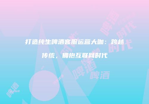打造纯生啤酒客服运营大咖：跨越传统，拥抱互联网时代