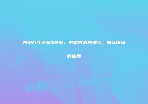 西凤百年老窖52度：中国白酒的瑰宝，国际市场的佳酿