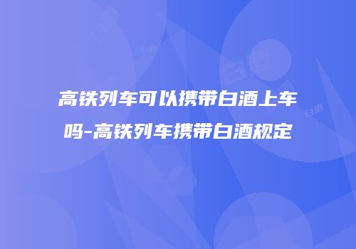 高铁列车可以携带白酒上车吗-高铁列车携带白酒规定
