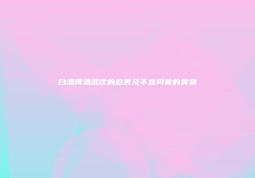 白酒啤酒混饮的危害及不宜同食的食物