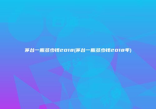 茅台一瓶多少钱2018(茅台一瓶多少钱2018年)
