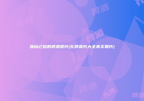 像自己拍的啤酒图片(扎啤图片大全真实照片)
