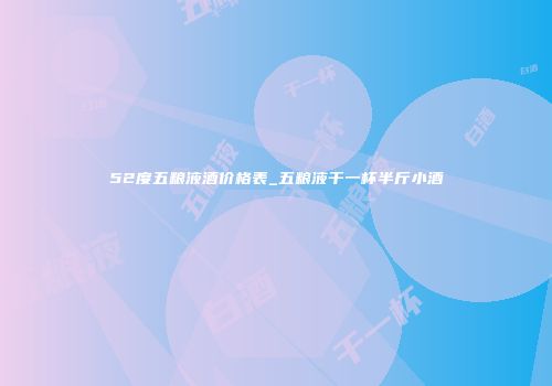 52度五粮液酒价格表_五粮液干一杯半斤小酒