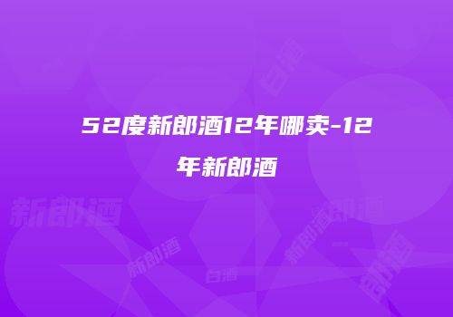 52度新郎酒12年哪卖-12年新郎酒