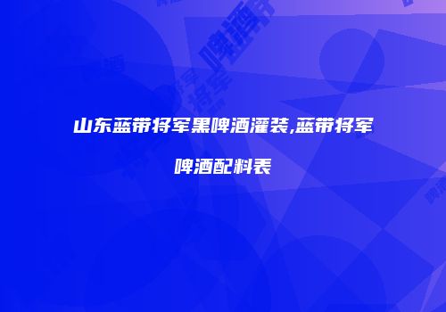山东蓝带将军黑啤酒灌装,蓝带将军啤酒配料表