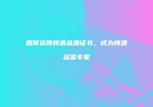 如何获得啤酒品酒证书，成为啤酒品鉴专家
