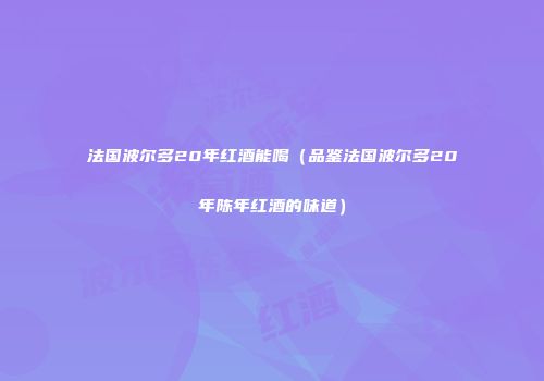 法国波尔多20年红酒能喝（品鉴法国波尔多20年陈年红酒的味道）