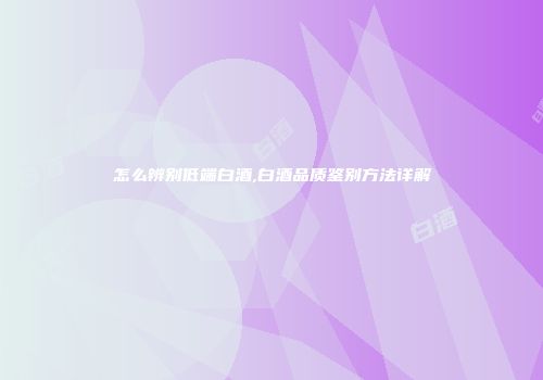 怎么辨别低端白酒,白酒品质鉴别方法详解