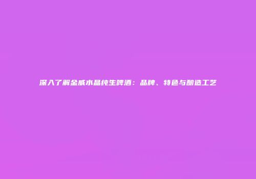 深入了解金威水晶纯生啤酒：品牌、特色与酿造工艺
