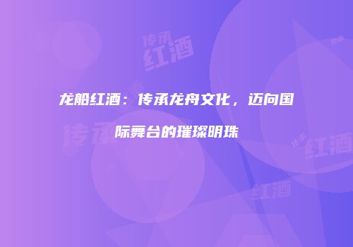 龙船红酒：传承龙舟文化，迈向国际舞台的璀璨明珠