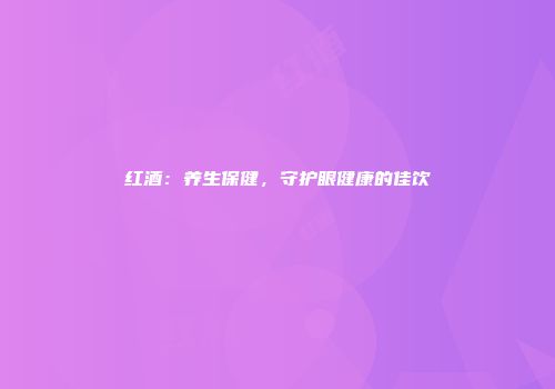 红酒：养生保健，守护眼健康的佳饮