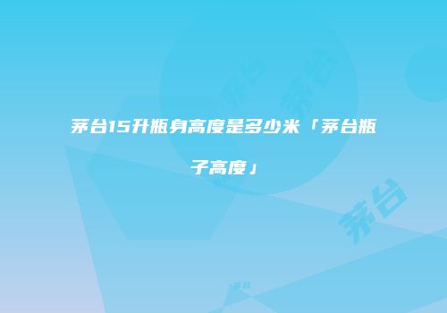 茅台15升瓶身高度是多少米「茅台瓶子高度」