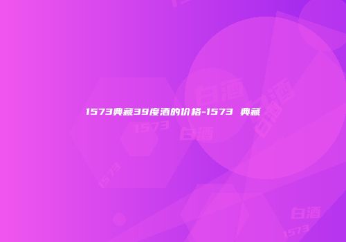 1573典藏39度酒的价格-1573 典藏