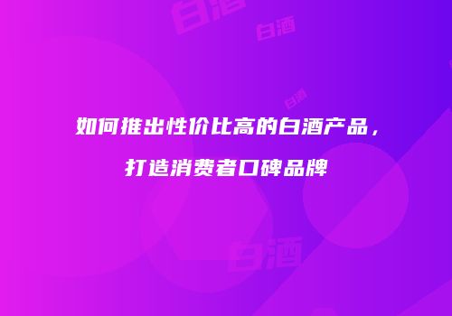 如何推出性价比高的白酒产品，打造消费者口碑品牌
