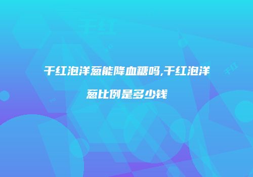 干红泡洋葱能降血糖吗,干红泡洋葱比例是多少钱