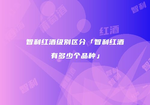智利红酒级别区分「智利红酒有多少个品种」